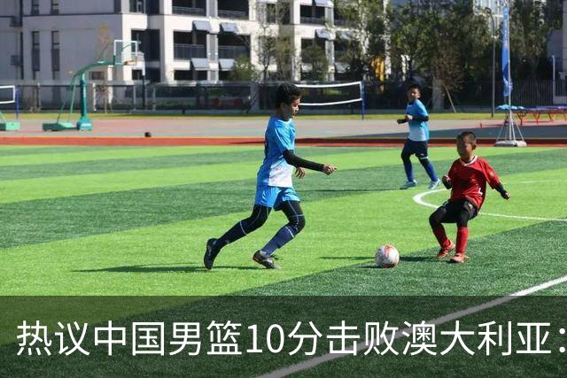 热议中国男篮10分击败澳大利亚：王俊杰崔永熙领衔锋线爆发引盛赞